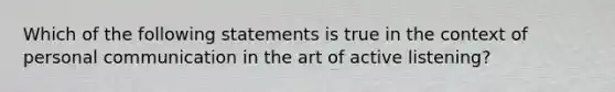 Which of the following statements is true in the context of personal communication in the art of active listening?