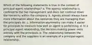 Which of the following statements is true in the context of principal-agent relationships? a. The agency relationship is confined to the top management and does not continue down the hierarchy within the company. b. Agents almost always have more information about the resources they are managing than the principals do. c. Information asymmetry can make it easier for principals to measure how well an agent is performing. d. In a principal-agent relationship, the decision-making power rests entirely with the principals. e. The relationship between the company and the suppliers is an example of a principal-agent relationship.