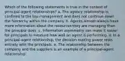 Which of the following statements is true in the context of principal-agent relationships? a. The agency relationship is confined to the top management and does not continue down the hierarchy within the company. b. Agents almost always have more information about the resources they are managing than the principal does. c. Information asymmetry can make it easier for principals to measure how well an agent is performing. d. In a principal-agent relationship, the decision making power rests entirely with the principals. e. The relationship between the company and the suppliers is an example of a principal-agent relationship.