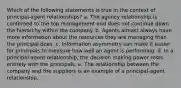 Which of the following statements is true in the context of principal-agent relationships? a. The agency relationship is confirmed to the top management and does not continue down the hierarchy within the company. b. Agents almost always have more information about the resources they are managing than the principal does. c. Information asymmetry can make it easier for principals to measure how well an agent is performing. d. In a principal-agent relationship, the decision making power rests entirely with the principals. e. The relationship between the company and the suppliers is an example of a principal-agent relationship.