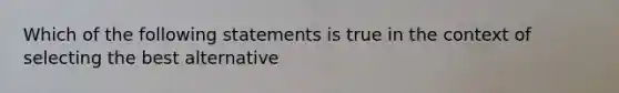 Which of the following statements is true in the context of selecting the best alternative