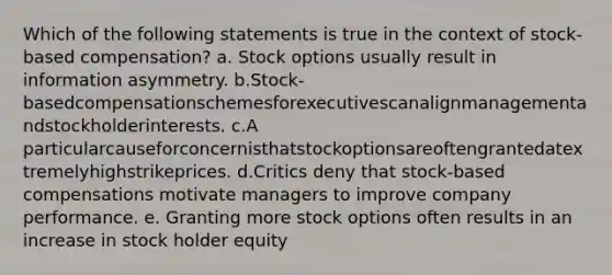 Which of the following statements is true in the context of stock-based compensation? a. Stock options usually result in information asymmetry. b.Stock-basedcompensationschemesforexecutivescanalignmanagementandstockholderinterests. c.A particularcauseforconcernisthatstockoptionsareoftengrantedatextremelyhighstrikeprices. d.Critics deny that stock-based compensations motivate managers to improve company performance. e. Granting more stock options often results in an increase in stock holder equity