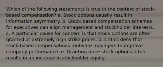 Which of the following statements is true in the context of stock-based compensation? a. Stock options usually result in information asymmetry. b. Stock-based compensation schemes for executives can align management and stockholder interests. c. A particular cause for concern is that stock options are often granted at extremely high strike prices. d. Critics deny that stock-based compensations motivate managers to improve company performance. e. Granting more stock options often results in an increase in stockholder equity.