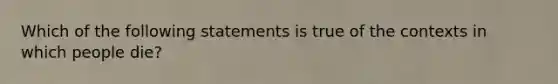 Which of the following statements is true of the contexts in which people die?