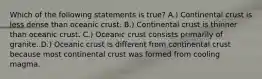 Which of the following statements is true? A.) Continental crust is less dense than oceanic crust. B.) Continental crust is thinner than oceanic crust. C.) Oceanic crust consists primarily of granite. D.) Oceanic crust is different from continental crust because most continental crust was formed from cooling magma.