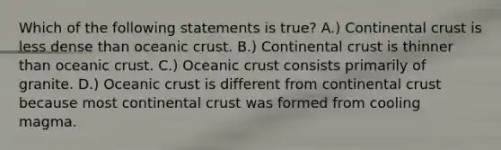 Which of the following statements is true? A.) Continental crust is less dense than oceanic crust. B.) Continental crust is thinner than oceanic crust. C.) Oceanic crust consists primarily of granite. D.) Oceanic crust is different from continental crust because most continental crust was formed from cooling magma.