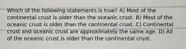 Which of the following statements is true? A) Most of the continental crust is older than the oceanic crust. B) Most of the oceanic crust is older than the continental crust. C) Continental crust and oceanic crust are approximately the same age. D) All of the oceanic crust is older than the continental crust.