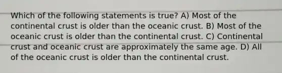 Which of the following statements is true? A) Most of the continental crust is older than the oceanic crust. B) Most of the oceanic crust is older than the continental crust. C) Continental crust and oceanic crust are approximately the same age. D) All of the oceanic crust is older than the continental crust.