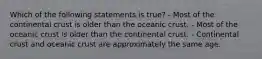 Which of the following statements is true? - Most of the continental crust is older than the oceanic crust. - Most of the oceanic crust is older than the continental crust. - Continental crust and oceanic crust are approximately the same age.