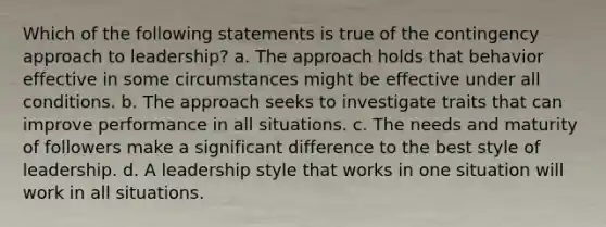 Which of the following statements is true of the contingency approach to leadership? a. The approach holds that behavior effective in some circumstances might be effective under all conditions. b. The approach seeks to investigate traits that can improve performance in all situations. c. The needs and maturity of followers make a significant difference to the best style of leadership. d. A leadership style that works in one situation will work in all situations.