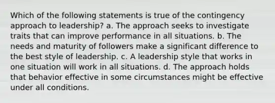 Which of the following statements is true of the contingency approach to leadership? a. The approach seeks to investigate traits that can improve performance in all situations. b. The needs and maturity of followers make a significant difference to the best style of leadership. c. A leadership style that works in one situation will work in all situations. d. The approach holds that behavior effective in some circumstances might be effective under all conditions.