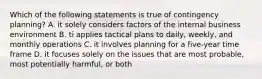 Which of the following statements is true of contingency planning? A. it solely considers factors of the internal business environment B. ti applies tactical plans to daily, weekly, and monthly operations C. it involves planning for a five-year time frame D. it focuses solely on the issues that are most probable, most potentially harmful, or both