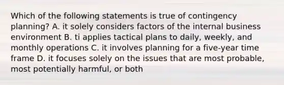 Which of the following statements is true of contingency planning? A. it solely considers factors of the internal business environment B. ti applies tactical plans to daily, weekly, and monthly operations C. it involves planning for a five-year time frame D. it focuses solely on the issues that are most probable, most potentially harmful, or both