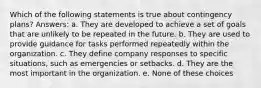 Which of the following statements is true about contingency plans? Answers: a. They are developed to achieve a set of goals that are unlikely to be repeated in the future. b. They are used to provide guidance for tasks performed repeatedly within the organization. c. They define company responses to specific situations, such as emergencies or setbacks. d. They are the most important in the organization. e. None of these choices