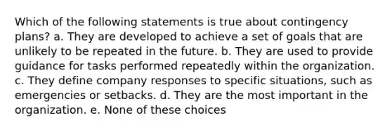 Which of the following statements is true about contingency plans? a. They are developed to achieve a set of goals that are unlikely to be repeated in the future. b. They are used to provide guidance for tasks performed repeatedly within the organization. c. They define company responses to specific situations, such as emergencies or setbacks. d. They are the most important in the organization. e. None of these choices