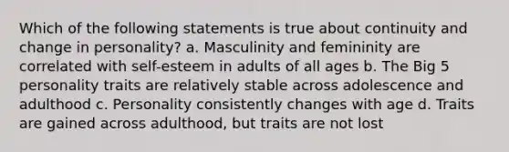 Which of the following statements is true about continuity and change in personality? a. Masculinity and femininity are correlated with self-esteem in adults of all ages b. The Big 5 personality traits are relatively stable across adolescence and adulthood c. Personality consistently changes with age d. Traits are gained across adulthood, but traits are not lost