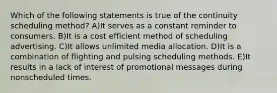 Which of the following statements is true of the continuity scheduling method? A)It serves as a constant reminder to consumers. B)It is a cost efficient method of scheduling advertising. C)It allows unlimited media allocation. D)It is a combination of flighting and pulsing scheduling methods. E)It results in a lack of interest of promotional messages during nonscheduled times.