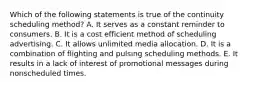 Which of the following statements is true of the continuity scheduling method? A. It serves as a constant reminder to consumers. B. It is a cost efficient method of scheduling advertising. C. It allows unlimited media allocation. D. It is a combination of flighting and pulsing scheduling methods. E. It results in a lack of interest of promotional messages during nonscheduled times.