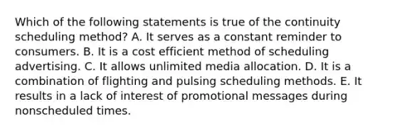 Which of the following statements is true of the continuity scheduling method? A. It serves as a constant reminder to consumers. B. It is a cost efficient method of scheduling advertising. C. It allows unlimited media allocation. D. It is a combination of flighting and pulsing scheduling methods. E. It results in a lack of interest of promotional messages during nonscheduled times.