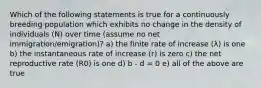 Which of the following statements is true for a continuously breeding population which exhibits no change in the density of individuals (N) over time (assume no net immigration/emigration)? a) the finite rate of increase (λ) is one b) the instantaneous rate of increase (r) is zero c) the net reproductive rate (R0) is one d) b - d = 0 e) all of the above are true