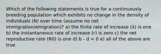 Which of the following statements is true for a continuously breeding population which exhibits no change in the density of individuals (N) over time (assume no net immigration/emigration)? a) the finite rate of increase (λ) is one b) the instantaneous rate of increase (r) is zero c) the net reproductive rate (R0) is one d) b - d = 0 e) all of the above are true