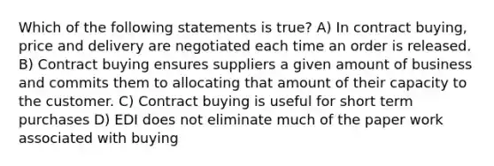 Which of the following statements is true? A) In contract buying, price and delivery are negotiated each time an order is released. B) Contract buying ensures suppliers a given amount of business and commits them to allocating that amount of their capacity to the customer. C) Contract buying is useful for short term purchases D) EDI does not eliminate much of the paper work associated with buying