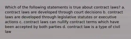 Which of the following statements is true about contract laws? a. contract laws are developed through court decisions b. contract laws are developed through legislative statutes or executive actions c. contract laws can nullify contract terms which have been accepted by both parties d. contract law is a type of civil law