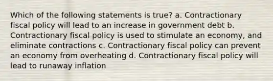 Which of the following statements is true? a. Contractionary fiscal policy will lead to an increase in government debt b. Contractionary fiscal policy is used to stimulate an economy, and eliminate contractions c. Contractionary fiscal policy can prevent an economy from overheating d. Contractionary fiscal policy will lead to runaway inflation