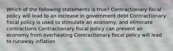 Which of the following statements is true? Contractionary <a href='https://www.questionai.com/knowledge/kPTgdbKdvz-fiscal-policy' class='anchor-knowledge'>fiscal policy</a> will lead to an increase in government debt Contractionary fiscal policy is used to stimulate an economy, and eliminate contractions Contractionary fiscal policy can prevent an economy from overheating Contractionary fiscal policy will lead to runaway inflation