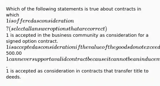 Which of the following statements is true about contracts in which 1 is offered as consideration? (select all answer options that are correct)1 is accepted in the business community as consideration for a signed option contract. 1 is accepted as consideration if the value of the goods do not exceed500.00 1 can never support a valid contract because it cannot be an inducement for taking on a legal detriment.1 is accepted as consideration in contracts that transfer title to deeds.