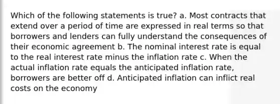 Which of the following statements is true? a. Most contracts that extend over a period of time are expressed in real terms so that borrowers and lenders can fully understand the consequences of their economic agreement b. The nominal interest rate is equal to the real interest rate minus the inflation rate c. When the actual inflation rate equals the anticipated inflation rate, borrowers are better off d. Anticipated inflation can inflict real costs on the economy