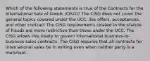 Which of the following statements is true of the Contracts for the International Sale of Goods (CISG)? The CISG does not cover the general topics covered under the UCC, like offers, acceptances, and other contract The CISG requirements related to the statute of frauds are more restrictive than those under the UCC. The CISG allows this treaty to govern international business-to-business sales contracts. The CISG requires that all contracts for international sales be in writing even when neither party is a merchant.