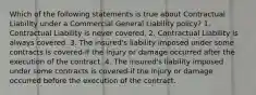 Which of the following statements is true about Contractual Liability under a Commercial General Liability policy? 1. Contractual Liability is never covered. 2. Contractual Liability is always covered. 3. The insured's liability imposed under some contracts is covered-if the injury or damage occurred after the execution of the contract. 4. The insured's liability imposed under some contracts is covered-if the injury or damage occurred before the execution of the contract.