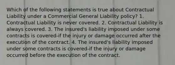 Which of the following statements is true about Contractual Liability under a Commercial General Liability policy? 1. Contractual Liability is never covered. 2. Contractual Liability is always covered. 3. The insured's liability imposed under some contracts is covered-if the injury or damage occurred after the execution of the contract. 4. The insured's liability imposed under some contracts is covered-if the injury or damage occurred before the execution of the contract.