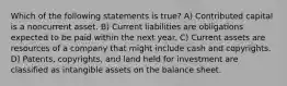 Which of the following statements is true? A) Contributed capital is a noncurrent asset. B) Current liabilities are obligations expected to be paid within the next year. C) Current assets are resources of a company that might include cash and copyrights. D) Patents, copyrights, and land held for investment are classified as intangible assets on the balance sheet.