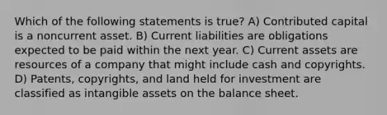 Which of the following statements is true? A) Contributed capital is a noncurrent asset. B) Current liabilities are obligations expected to be paid within the next year. C) Current assets are resources of a company that might include cash and copyrights. D) Patents, copyrights, and land held for investment are classified as intangible assets on the balance sheet.