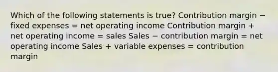 Which of the following statements is true? Contribution margin − fixed expenses = net operating income Contribution margin + net operating income = sales Sales − contribution margin = net operating income Sales + variable expenses = contribution margin