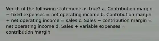 Which of the following statements is true? a. Contribution margin − fixed expenses = net operating income b. Contribution margin + net operating income = sales c. Sales − contribution margin = net operating income d. Sales + variable expenses = contribution margin