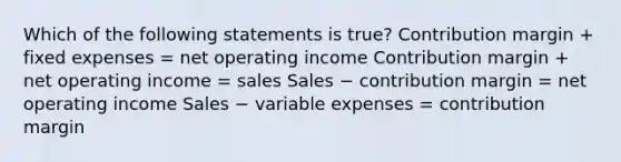 Which of the following statements is true? Contribution margin + fixed expenses = net operating income Contribution margin + net operating income = sales Sales − contribution margin = net operating income Sales − variable expenses = contribution margin