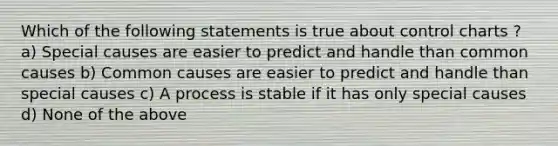 Which of the following statements is true about control charts ? a) Special causes are easier to predict and handle than common causes b) Common causes are easier to predict and handle than special causes c) A process is stable if it has only special causes d) None of the above