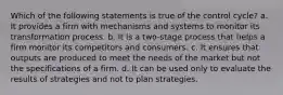 Which of the following statements is true of the control cycle? a. It provides a firm with mechanisms and systems to monitor its transformation process. b. It is a two-stage process that helps a firm monitor its competitors and consumers. c. It ensures that outputs are produced to meet the needs of the market but not the specifications of a firm. d. It can be used only to evaluate the results of strategies and not to plan strategies.