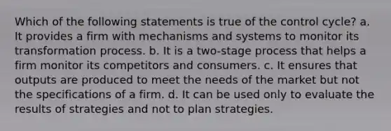 Which of the following statements is true of the control cycle? a. It provides a firm with mechanisms and systems to monitor its transformation process. b. It is a two-stage process that helps a firm monitor its competitors and consumers. c. It ensures that outputs are produced to meet the needs of the market but not the specifications of a firm. d. It can be used only to evaluate the results of strategies and not to plan strategies.