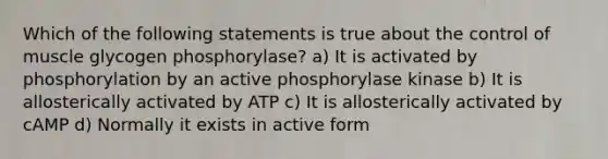 Which of the following statements is true about the control of muscle glycogen phosphorylase? a) It is activated by phosphorylation by an active phosphorylase kinase b) It is allosterically activated by ATP c) It is allosterically activated by cAMP d) Normally it exists in active form