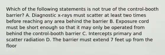 Which of the following statements is not true of the control-booth barrier? A. Diagnostic x-rays must scatter at least two times before reaching any area behind the barrier B. Exposure cord must be short enough so that it may only be operated from behind the control-booth barrier C. Intercepts primary and scatter radiation D. The barrier must extend 7 feet up from the floor