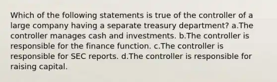 Which of the following statements is true of the controller of a large company having a separate treasury department? a.The controller manages cash and investments. b.The controller is responsible for the finance function. c.The controller is responsible for SEC reports. d.The controller is responsible for raising capital.