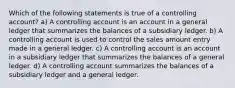 Which of the following statements is true of a controlling account? a) A controlling account is an account in a general ledger that summarizes the balances of a subsidiary ledger. b) A controlling account is used to control the sales amount entry made in a general ledger. c) A controlling account is an account in a subsidiary ledger that summarizes the balances of a general ledger. d) A controlling account summarizes the balances of a subsidiary ledger and a general ledger.