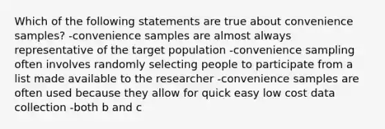 Which of the following statements are true about convenience samples? -convenience samples are almost always representative of the target population -convenience sampling often involves randomly selecting people to participate from a list made available to the researcher -convenience samples are often used because they allow for quick easy low cost data collection -both b and c