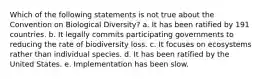 Which of the following statements is not true about the Convention on Biological Diversity? a. It has been ratified by 191 countries. b. It legally commits participating governments to reducing the rate of biodiversity loss. c. It focuses on ecosystems rather than individual species. d. It has been ratified by the United States. e. Implementation has been slow.