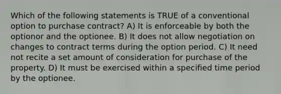 Which of the following statements is TRUE of a conventional option to purchase contract? A) It is enforceable by both the optionor and the optionee. B) It does not allow negotiation on changes to contract terms during the option period. C) It need not recite a set amount of consideration for purchase of the property. D) It must be exercised within a specified time period by the optionee.