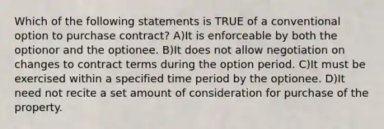 Which of the following statements is TRUE of a conventional option to purchase contract? A)It is enforceable by both the optionor and the optionee. B)It does not allow negotiation on changes to contract terms during the option period. C)It must be exercised within a specified time period by the optionee. D)It need not recite a set amount of consideration for purchase of the property.